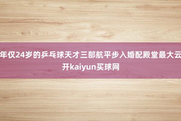 年仅24岁的乒乓球天才三部航平步入婚配殿堂最大云开kaiyun买球网