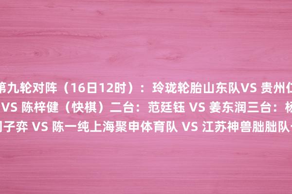 第九轮对阵（16日12时）：　　玲珑轮胎山东队VS 贵州仁怀酱香队　　一台：伊凌涛 VS 陈梓健（快棋）　　二台：范廷钰 VS 姜东润　　三台：杨宗煜 VS 陈浩　　四台：周子弈 VS 陈一纯　　上海聚申体育队 VS 江苏神兽朏朏队　　一台：韩一洲 VS 陈贤　　二台：王星昊 VS 黄云嵩　　三台：黄明宇 VS 芈昱廷（快棋）　　四台：李维清 VS 赵晨宇　　开封奕教队 VS 衢州烂柯队　　一台：