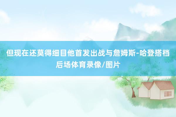 但现在还莫得细目他首发出战与詹姆斯-哈登搭档后场体育录像/图片