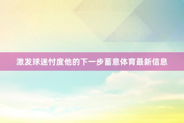 激发球迷忖度他的下一步蓄意体育最新信息