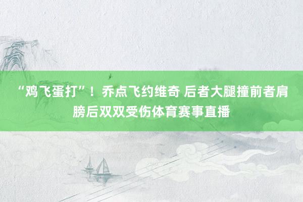 “鸡飞蛋打”！乔点飞约维奇 后者大腿撞前者肩膀后双双受伤体育赛事直播