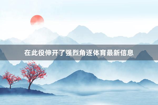 在此役伸开了强烈角逐体育最新信息