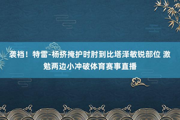 袭裆！特雷-杨挤掩护时肘到比塔泽敏锐部位 激勉两边小冲破体育赛事直播