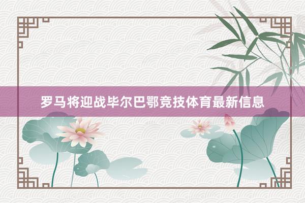 罗马将迎战毕尔巴鄂竞技体育最新信息