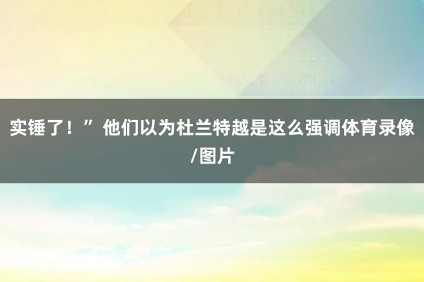 实锤了！” 他们以为杜兰特越是这么强调体育录像/图片