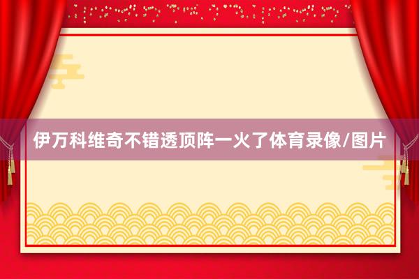 伊万科维奇不错透顶阵一火了体育录像/图片