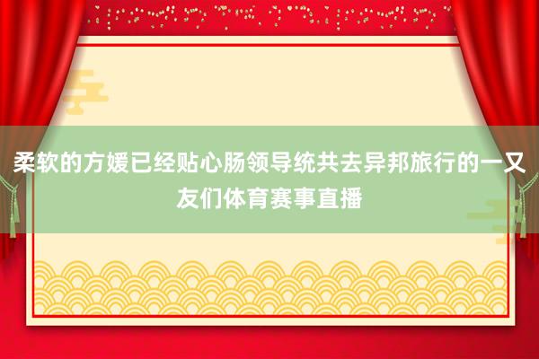 柔软的方媛已经贴心肠领导统共去异邦旅行的一又友们体育赛事直播