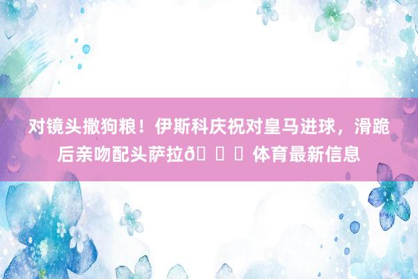 对镜头撒狗粮！伊斯科庆祝对皇马进球，滑跪后亲吻配头萨拉😘体育最新信息