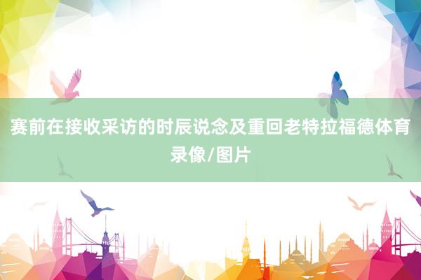 赛前在接收采访的时辰说念及重回老特拉福德体育录像/图片