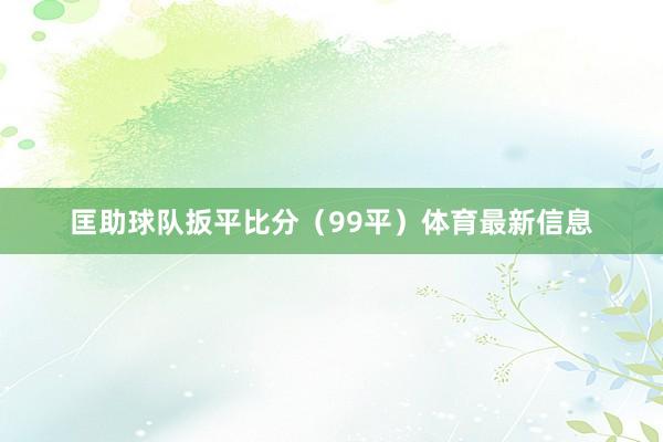 匡助球队扳平比分（99平）体育最新信息