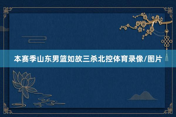 本赛季山东男篮如故三杀北控体育录像/图片
