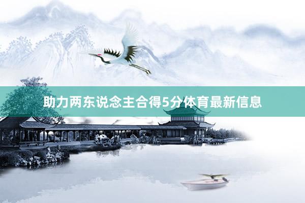助力两东说念主合得5分体育最新信息