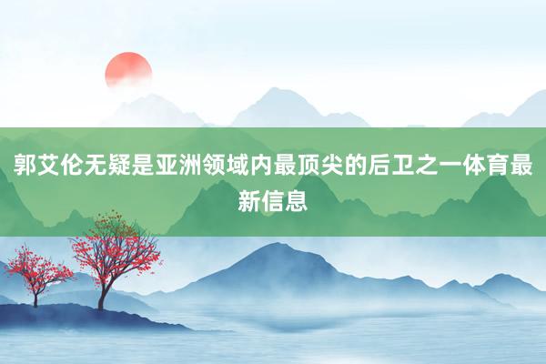 郭艾伦无疑是亚洲领域内最顶尖的后卫之一体育最新信息